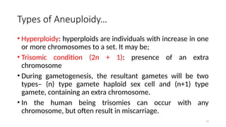 Types of Aneuploidy…
• Hyperploidy: hyperploids are individuals with increase in one
or more chromosomes to a set. It may be;
• Trisomic condition (2n + 1): presence of an extra
chromosome
• During gametogenesis, the resultant gametes will be two
types– (n) type gamete haploid sex cell and (n+1) type
gamete, containing an extra chromosome.
• In the human being trisomies can occur with any
chromosome, but often result in miscarriage.
53
 
