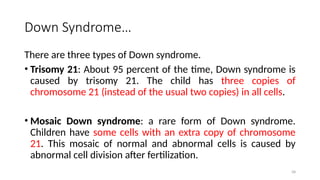 Down Syndrome…
There are three types of Down syndrome.
• Trisomy 21: About 95 percent of the time, Down syndrome is
caused by trisomy 21. The child has three copies of
chromosome 21 (instead of the usual two copies) in all cells.
• Mosaic Down syndrome: a rare form of Down syndrome.
Children have some cells with an extra copy of chromosome
21. This mosaic of normal and abnormal cells is caused by
abnormal cell division after fertilization.
58
 
