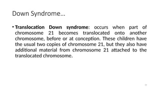 Down Syndrome…
• Translocation Down syndrome: occurs when part of
chromosome 21 becomes translocated onto another
chromosome, before or at conception. These children have
the usual two copies of chromosome 21, but they also have
additional material from chromosome 21 attached to the
translocated chromosome.
59
 