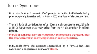 Turner Syndrome
• It occurs in one in about 5000 people with the individuals being
phenotypically females with 45 (44 + XO) number of chromosomes.
• There is lack of contribution of an X or a Y chromosome resulting in
a 45, X karyotype that may arise from non - disjunction in either
parent.
• In 80% of patients, only the maternal X chromosome is present, thus
the error occurred in spermatogenesis or post-fertilisation.
• Individuals have the external appearance of a female but lack
ovaries or a degenerate ovary, are sterile.
61
 