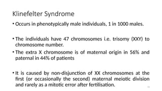 Klinefelter Syndrome
• Occurs in phenotypically male individuals, 1 in 1000 males.
• The individuals have 47 chromosomes i.e. trisomy (XXY) to
chromosome number.
• The extra X chromosome is of maternal origin in 56% and
paternal in 44% of patients
• It is caused by non-disjunction of XX chromosomes at the
first (or occasionally the second) maternal meiotic division
and rarely as a mitotic error after fertilisation. 63
 