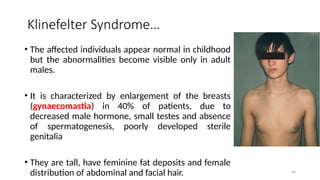 Klinefelter Syndrome…
• The affected individuals appear normal in childhood
but the abnormalities become visible only in adult
males.
• It is characterized by enlargement of the breasts
(gynaecomastia) in 40% of patients, due to
decreased male hormone, small testes and absence
of spermatogenesis, poorly developed sterile
genitalia
• They are tall, have feminine fat deposits and female
distribution of abdominal and facial hair. 64
 