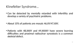 Klinefelter Syndrome…
• Can be detected by mentally retarded with infertility and
develop a variety of psychiatric problems.
• About 15% of patients are mosaic 46,XY/47,XXY.
• Patients with 48,XXXY and 49,XXXXY have severe learning
difficulties and proximal radioulnar synostosis is a common
skeletal defect.
65
 