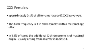 XXX Females
• approximately 0.1% of all females have a 47,XXX karyotype.
• The birth frequency is 1 in 1000 females with a maternal age
effect
• In 95% of cases the additional X chromosome is of maternal
origin, usually arising from an error in meiosis I.
67
 