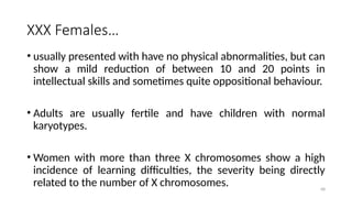 68
XXX Females…
• usually presented with have no physical abnormalities, but can
show a mild reduction of between 10 and 20 points in
intellectual skills and sometimes quite oppositional behaviour.
• Adults are usually fertile and have children with normal
karyotypes.
• Women with more than three X chromosomes show a high
incidence of learning difficulties, the severity being directly
related to the number of X chromosomes.
 