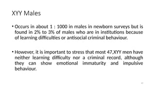XYY Males
• Occurs in about 1 : 1000 in males in newborn surveys but is
found in 2% to 3% of males who are in institutions because
of learning difficulties or antisocial criminal behaviour.
• However, it is important to stress that most 47,XYY men have
neither learning difficulty nor a criminal record, although
they can show emotional immaturity and impulsive
behaviour.
69
 