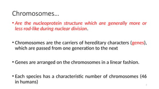 Chromosomes…
• Are the nucleoprotein structure which are generally more or
less rod-like during nuclear division.
• Chromosomes are the carriers of hereditary characters (genes),
which are passed from one generation to the next
• Genes are arranged on the chromosomes in a linear fashion.
• Each species has a characteristic number of chromosomes (46
in humans) 7
 