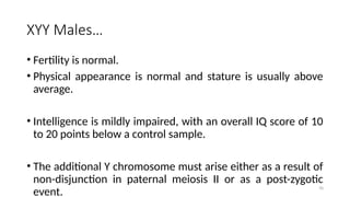70
XYY Males…
• Fertility is normal.
• Physical appearance is normal and stature is usually above
average.
• Intelligence is mildly impaired, with an overall IQ score of 10
to 20 points below a control sample.
• The additional Y chromosome must arise either as a result of
non-disjunction in paternal meiosis II or as a post-zygotic
event.
 