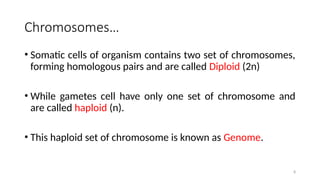 8
Chromosomes…
• Somatic cells of organism contains two set of chromosomes,
forming homologous pairs and are called Diploid (2n)
• While gametes cell have only one set of chromosome and
are called haploid (n).
• This haploid set of chromosome is known as Genome.
 