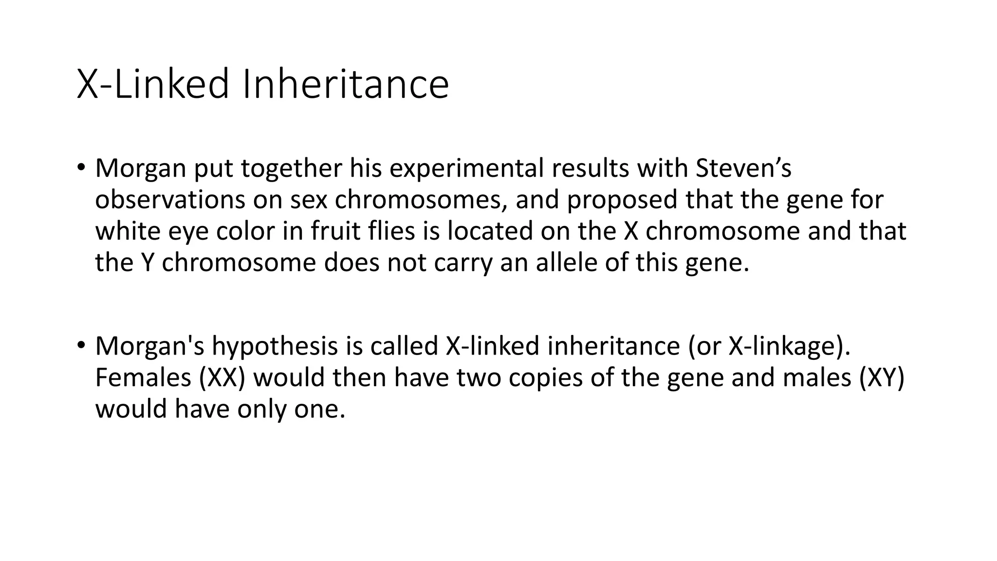 X-Linked Inheritance
• Morgan put together his experimental results with Steven’s
observations on sex chromosomes, and proposed that the gene for
white eye color in fruit flies is located on the X chromosome and that
the Y chromosome does not carry an allele of this gene.
• Morgan's hypothesis is called X-linked inheritance (or X-linkage).
Females (XX) would then have two copies of the gene and males (XY)
would have only one.
 