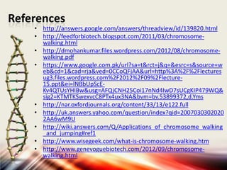 References

• http://answers.google.com/answers/threadview/id/139820.html
• http://feedforbiotech.blogspot.com/2011/03/chromosomewalking.html
• http://dmohankumar.files.wordpress.com/2012/08/chromosomewalking.pdf
• https://www.google.com.pk/url?sa=t&rct=j&q=&esrc=s&source=w
eb&cd=1&cad=rja&ved=0CCoQFjAA&url=http%3A%2F%2Flectures
ug3.files.wordpress.com%2F2012%2F09%2Flecture15.ppt&ei=lNBbUpScEKv4QTUsYHIBw&usg=AFQjCNH25Coi17nNd4IwD7sUCgKIP479WQ&
sig2=KTMTKSwexvcC8PTx4ux3NA&bvm=bv.53899372,d.Yms
• http://nar.oxfordjournals.org/content/33/13/e122.full
• http://uk.answers.yahoo.com/question/index?qid=2007030302020
2AA6wM9U
• http://wiki.answers.com/Q/Applications_of_chromosome_walking
_and_jumping#ref1
• http://www.wisegeek.com/what-is-chromosome-walking.htm
• http://www.genevoguebiotech.com/2012/09/chromosomewalking.html

 