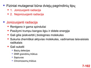  Fiziniai mutagenai būna dviejų pagrindinių tipų
 1. Jonizuojanti radiacija
 2. Nejonizuojanti radiacija
 Jonizuojanti radiacija
 Rentgeno ir gama spinduliai
 Pasižymi trumpu bangos ilgiu ir didele energija
 Gali gilia įsiskverbti į biologines molekules
 Sukuria chemiškai aktyvias molekules, vadinamas laisvaisiais
radikalais
 Gali sukelti

Bazių delecijas

DNR grandinių trūkius

Sąsiuvas

Chromosomų trūkius
7-102
 