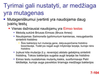  Mutageniškumui įvertinti yra naudojama daug
įvairių testų
 Vienas dažniausiai naudojamų yra Eimso testas
 Metodą sukūrė Briusas Eimsas (Bruce Ames)
 Naudojamas Salmonella typhimurium kamienas, nesugebantis
sintetinti histidino
 Šios bakterijos turi mutaciją gene, dalyvaujančiame histidino
biosintezėje. Todėl jos negali augti mitybinėje terpėje, kurioje nėra
histidino
 Įvykusi kita mutacija (t.y. reversija) atstato gebėjimą sintetinti
histidiną. Tokios bakterijos sugeba augti terpėje be histidino
 Eimso testu nustatomas mutantų kiekis, susiformavęs Petri
lėkštelėje, kurioje auga paveiktos tiriamąja medžiaga bakterijos
7-104
Tyrimai gali nustatyti, ar medžiaga
yra mutagenas
 