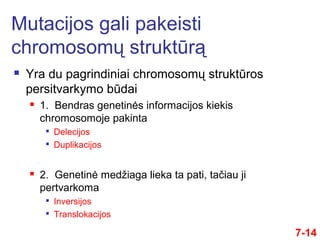  Yra du pagrindiniai chromosomų struktūros
persitvarkymo būdai
 1. Bendras genetinės informacijos kiekis
chromosomoje pakinta

Delecijos

Duplikacijos
 2. Genetinė medžiaga lieka ta pati, tačiau ji
pertvarkoma

Inversijos

Translokacijos
7-14
Mutacijos gali pakeisti
chromosomų struktūrą
 