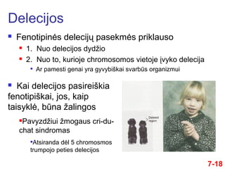 7-18
 Fenotipinės delecijų pasekmės priklauso
 1. Nuo delecijos dydžio
 2. Nuo to, kurioje chromosomos vietoje įvyko delecija

Ar pamesti genai yra gyvybiškai svarbūs organizmui
Delecijos
 Kai delecijos pasireiškia
fenotipiškai, jos, kaip
taisyklė, būna žalingos
Pavyzdžiui žmogaus cri-du-
chat sindromas

Atsiranda dėl 5 chromosmos
trumpojo peties delecijos
 