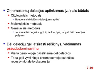 7-19
 Chromosomų delecijos aptinkamos įvairiais būdais
 Citologiniais metodais

Naudojami didelėms delecijoms aptikti
 Molekuliniais metodais
 Genetiniais metodais

Jei mutantai negali sugrįžti į laukinį tipą, tai gali būti delecijos
požymis
 Dėl delecijų gali atsirasti reiškinys, vadinamas
pseudodominavimu
 Viena geno kopija pašalinama dėl delecijos
 Tada gali vykti kitoje chromosomoje esančios
recesyvinio alelio ekspresija
 