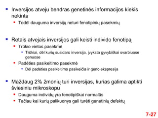 7-27
 Inversijos atveju bendras genetinės informacijos kiekis
nekinta
 Todėl dauguma inversijų neturi fenotipinių pasekmių
 Retais atvejais inversijos gali keisti individo fenotipą
 Trūkio vietos pasekmė

Trūkiai, dėl kurių susidaro inversija, įvyksta gyvybiškai svarbiuose
genuose
 Padėties pasikeitimo pasekmė

Dėl padėties pasikeitimo pasikeičia ir geno ekspresija
 Maždaug 2% žmonių turi inversijas, kurias galima aptikti
šviesiniu mikroskopu
 Dauguma individų yra fenotipiškai normalūs
 Tačiau kai kurių palikuonys gali turėti genetinių defektų
 