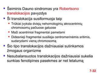 7-32
 Šeiminis Dauno sindromas yra Robertsono
translokacijos pavyzdys
 Ši translokacija susiformuoja taip
 Trūkiai įvyksta dviejų nehomologinių akrocentrinių
chromosomų pačiuose galuose
 Maži acentriniai fragmentai pametami
 Didesnieji fragmentai susilieja centromerinėmis sritimis,
sudarydami vieną chromosomą
 Šio tipo translokacijos dažniausiai sutinkamos
žmogaus organizme
 Nesubalansuotos translokacijos dažniausiai sukelia
sunkias fenotipines pasekmes ar net letalumą
 