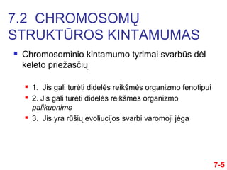  Chromosominio kintamumo tyrimai svarbūs dėl
keleto priežasčių
 1. Jis gali turėti didelės reikšmės organizmo fenotipui
 2. Jis gali turėti didelės reikšmės organizmo
palikuonims
 3. Jis yra rūšių evoliucijos svarbi varomoji jėga
7-5
7.2 CHROMOSOMŲ
STRUKTŪROS KINTAMUMAS
 