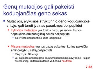  Mutacijos, įvykusios struktūrinio geno koduojančioje
srityje, gali turėti įvairias pasekmes polipeptidui
 Tylinčios mutacijos yra tokios bazių pakaitos, kurios
nepakeičia aminorūgščių sekos polipeptide

Tai vyksta dėl genetinio kodo išsigimimo
 Misens mutacijos yra tos bazių pakaitos, kurios pakeičia
aminorūgščių seką polipeptide

Pavyzdys: Siklemija

Jei pakeista aminorūgštis pasižymi panašiomis savybėmis, kaip ir
ankstesnioji, tai tokia mutacija vadinama neutralia
Genų mutacijos gali pakeisti
koduojančias geno sekas
7-62
 