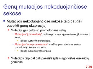  Mutacijos nekoduojančiose sekose taip pat gali
paveikti genų ekspresiją
 Mutacija gali pakeisti promotoriaus seką

Mutacijos “į promotorių” padaro promotorių panašesnį į konsenso
seką
 Tai gali sustiprinti transkripciją

Mutacijos “nuo promotoriaus” mažina promotoriaus sekos
panašumą į konsenso seką
 Tai gali susilpninti transkripciją
 Mutacijos taip pat gali pakeisti splaisingo vietas eukariotų
genuose
Genų mutacijos nekoduojančiose
sekose
7-70
 