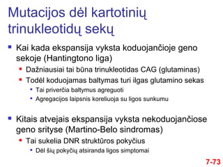  Kai kada ekspansija vyksta koduojančioje geno
sekoje (Hantingtono liga)
 Dažniausiai tai būna trinukleotidas CAG (glutaminas)
 Todėl koduojamas baltymas turi ilgas glutamino sekas

Tai priverčia baltymus agreguoti

Agregacijos laipsnis koreliuoja su ligos sunkumu
 Kitais atvejais ekspansija vyksta nekoduojančiose
geno srityse (Martino-Belo sindromas)
 Tai sukelia DNR struktūros pokyčius

Dėl šių pokyčių atsiranda ligos simptomai
7-73
Mutacijos dėl kartotinių
trinukleotidų sekų
 