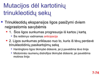  Trinukleotidų ekspansijos ligos pasižymi dviem
neįprastomis savybėmis
 1. Šios ligos sunkumas progresuoja iš kartos į kartą

Šis reiškinys vadinamas anticipacija
 2. Ligos sunkumas priklauso nuo to, kuris iš tėvų perdavė
trinukleotidinių pasikartojimų seką

Hantingtono ligos tikimybė didesnė, jei ji paveldima tėvo linija

Miotoninės raumenų distrofijos tikimybė didesnė, jei paveldima
motinos linija
7-74
Mutacijos dėl kartotinių
trinukleotidų sekų
 