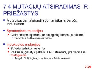  Mutacijos gali atsirasti spontaniškai arba būti
indukuotos
 Spontaninės mutacijos
 Atsiranda dėl ląstelinių ar biologinių procesų sutrikimo

Pavyzdžiui, DNR replikacijos klaidos
 Indukuotos mutacijos
 Sukelia aplinkos veiksniai
 Veiksniai, galintys pakeisti DNR struktūrą, yra vadinami
mutagenais

Tai gali būti biologiniai, cheminiai arba fiziniai veiksniai
7.4 MUTACIJŲ ATSIRADIMAS IR
PRIEŽASTYS
7-79
 