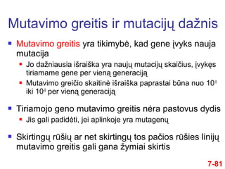  Mutavimo greitis yra tikimybė, kad gene įvyks nauja
mutacija
 Jo dažniausia išraiška yra naujų mutacijų skaičius, įvykęs
tiriamame gene per vieną generaciją
 Mutavimo greičio skaitinė išraiška paprastai būna nuo 10-5
iki 10-9
per vieną generaciją
 Tiriamojo geno mutavimo greitis nėra pastovus dydis
 Jis gali padidėti, jei aplinkoje yra mutagenų
 Skirtingų rūšių ar net skirtingų tos pačios rūšies linijų
mutavimo greitis gali gana žymiai skirtis
Mutavimo greitis ir mutacijų dažnis
7-81
 