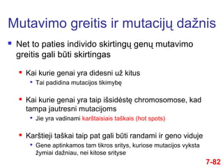  Net to paties individo skirtingų genų mutavimo
greitis gali būti skirtingas
 Kai kurie genai yra didesni už kitus

Tai padidina mutacijos tikimybę
 Kai kurie genai yra taip išsidėstę chromosomose, kad
tampa jautresni mutacijoms

Jie yra vadinami karštaisiais taškais (hot spots)
 Karštieji taškai taip pat gali būti randami ir geno viduje

Gene aptinkamos tam tikros sritys, kuriose mutacijos vyksta
žymiai dažniau, nei kitose srityse
Mutavimo greitis ir mutacijų dažnis
7-82
 