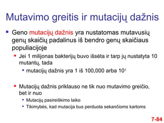  Geno mutacijų dažnis yra nustatomas mutavusių
genų skaičių padalinus iš bendro genų skaičiaus
populiacijoje
 Jei 1 milijonas bakterijų buvo išsėta ir tarp jų nustatyta 10
mutantų, tada

mutacijų dažnis yra 1 iš 100,000 arba 10-5
 Mutacijų dažnis priklauso ne tik nuo mutavimo greičio,
bet ir nuo

Mutacijų pasireiškimo laiko

Tikimybės, kad mutacija bus perduota sekančioms kartoms
Mutavimo greitis ir mutacijų dažnis
7-84
 