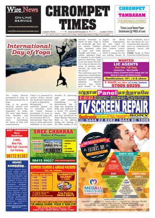 CHROMPET
TIMESwww.localnewspaper.ine-paper Online e-paper Online
Vol.1 | No.30 | June 14 - June 20, 2015 | Sunday | Tamil & English Weekly | 8 Pages | Free Circulation
CHROMPET
TAMBARAM
PERUNGALATHUR
Times Local News Paper
Distributed @ FREE of cost
CARDIAC SILVER 2
SILVER 1
BASIC DIABETIC GOLD
DIABETIC SILVER
COMPLETE BLOOD COUNT
GLYCOSYLATED HAEMOGLOBIN
(HbA1c) | LIPID PROFILE
| LIVER FUNCTION TEST | BUN
|
CREATININE | ELECTROLYTES (NA, K, CL, BIC)
GLUCOSE - FASTING - BLOOD & URINE |
GLUCOSE - POST PRANDIAL (PP) - BLOOD
& URINE | GLYCOSYLATED HAEMOGLOBIN
(HbA1c) | HAEMOGLOBIN/HB |
LIPID PROFILE | MICROALBUMIN,
URINE - SPOT SAMPLE | UREA |
URINE COMPLETE ANALYSIS
| ECG
|
COMPLETE BLOOD COUNT WITH ESR
CREATININE PHOSPHOKINASE - MB (CK - MB) |
CREATININE PHOSPHOKINASE (CPK) |
ASPARTATE AMINOTRANSFERACE
(AST/SGOT) | LACTATE
DEHYDROGENASE (LDH) |
TROPONIN T | ECG
| COMPLETE BLOOD COUNT | GLYCOSYLATED
HAEMOGLOBIN (HbA1c) | LIPID PROFILE | LIVER
FUNCTION TEST | TOTAL PROSTATE SPECIFIC
ANTIGEN - PSA | X-RAY CHEST PA |
US ABDOMEN & PELVIS
CREATININE |
ELECTROLYTES(NA,K,
CL, BIC) | GLUCOSE-
FASTING-BLOOD & URINE |
GLUCOSE-POSTPRANDIAL (PP)
- BLOOD & URINE | GLYCOSYLATED
HAEMOGLOBIN (HbA1c) | HAEMOGLOBIN/
HB | LIPIDPROFILE | MICROALBUMIN, URINE
-SPOT SAMPLE | UREA | URINECOMPLETEANALYSIS
| ECG | TOTAL PROSTATE SPECIFIC ANTIGEN - PSA | TMT
COMPLETE BLOOD COUNT
GLYCOSYLATED
HAEMOGLOBIN (HbA1c) |
LIPID PROFILE | LIVER
FUNCTION TEST | RENAL FUNCTION
TEST (UREA/CREAT/URIC/ELECTROLYTES
/UCA) / RFT | X-RAY CHEST PA |
US ABDOMEN & PELVIS
|
`999
`1730
`2099
`3660
`3199
`4500
`1199
`2320
`1699
`1800
`2099
`3510
www.medall.in
         
     
       
 
Kilpauk 4592 7777 Adyar 4596 7777 Vadapalani 4393 7777 T Nagar 2815 2345 Anna Nagar 2626 3626
VHS 2254 1972 ICF Colony Ambattur 95000 03527 Mogappair 98849 88568
Porur 4204 8000 Avadi 4383 6337 Royapettah 81443 11141 Velachery 97908 11888
Valasarawakkam 98848 23466
Offer valid from
th
15-30 June,
2015.
Locate a Medall near you
Preventive healthcare checkup expenses upto Rs.5000 are subject to deduction of taxes under Income Tax Act, 1961.
GIFT THE GIFT OF HEALTH
GIFT THE GIFT OF HEALTH
THIS
cq;fs; gFjpapy; rhiy>
FbePh; kw;Wk; fopTePh;
mfw;wy; trjp njhlh;ghf
FiwghLfs; ,Ue;jhy; mJ
gw;wp vq;fSf;F fbjk;
vOJq;fs;. cq;fs; gFjp
njhlh;ghd Kf;fpakhd
epfo;Tfs; Fwpj;Jk;>
mg;gFjp kf;fis ghjpf;Fk;
gpur;ridfs; Fwpj;Jk;
ePq;fs; vOjyhk;. thrfh;
fbjk; gFjpapy; cq;fs;
fbjk; ,lk;ngWk;. jkpo;
my;yJ Mq;fpyj;jpy;
cq;fs; fUj;Jf;fis
nkapyhf RUf;fkhf
vOjp mDg;gyhk;
E-mail:timeslocalnewspaper
@gmail.com
thrfh;
ftdj;jpw;F...
— Mrphpah;
The United Nations
proclaimed 21 June as
the International Day of
Yoga.
Yoga is an ancient
physical, mental and
spiritual practice that
originated in India.
The word ‘yoga’ derives
from Sanskrit and
means to join or to
unite, symbolizing
the union of body and
consciousness.
Today it is practiced in
various forms around
the world and continues
to grow in popularity.
Recognizing its
universal appeal, on
11 December 2014,
the United Nations
proclaimed 21 June as
International Yoga Day
by resolution 69/131.
International Yoga Day
aims to raise awareness
worldwide of the many
benefits of practicing
yoga.
The draft resolution
establishing the
International Day of
Yoga was proposed by
India and endorsed by
a record 175 member
states. The proposal
was first introduced by
Prime Minister Narendra
Modi in his address
during the opening of
the 69th session of the
International
Day of Yoga
General Assembly, in
which he said: “Yoga is
an invaluable gift from
our ancient tradition.
Yoga embodies unity
of mind and body,
thought and action … a
holistic approach [that]
is valuable to our health
and our well-being. Yoga
is not just about exercise;
it is a way to discover the
sense of oneness with
yourself, the world and
the nature.”
The resolution notes “the
importanceofindividuals
and populations making
healthier choices and
following lifestyle
patterns that foster
good health.” In this
regard, the World
Health Organization
has also urged its
member states to help
their citizens reduce
physical inactivity,
which is among the top
ten leading causes of
death worldwide, and a
key risk factor for non-
communicable diseases,
such as cardiovascular
diseases, cancer and
diabetes.
Credit: Image & News
Courtesy United Nations
Wire News
ON-LINE
SERVICE
www.chennainewswire.com
info@chennainewswire.com
 