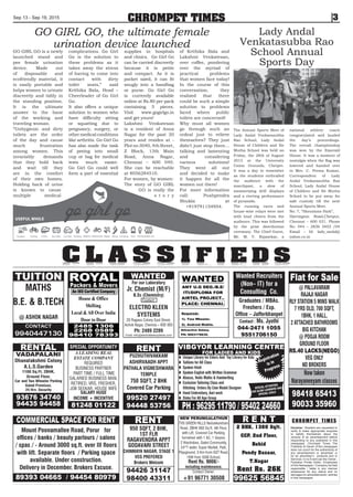 CHROMPET TIMES
Disclaimer : Readers are requested to
verify & make appropriate enquires
to satisfy themselves about the
veracity of an advertisement before
responding to any published in this
newspaper. Chrompet Times The
Publisher & Owner of this newspaper
does not vouch for the authenticity of
any advertisement or advertiser or
for an advertiser’s products and or
Services. In no Event can the Owner ,
Publisher, Printer, Editor , Employees
of this Newspaper / Company be held
responsible / liable in any manner
whatsoever for any claims and /or
damages for advertisements / articles
in this newspaper.
CHROMPET TIMESSep 13 - Sep 19, 2015 3
C L A S S I F I E D SC L A S S I F I E D S
GO GIRL GO is a newly
launched stand and
pee female urination
device. Made out
of disposable and
ecofriendly material, it
is easily portable and
helps women to urinate
discreetly and tidily in
the standing position.
It is the ultimate
answer to the bane
of the working and
traveling woman.
“Unhygienic and dirty
toilets are the order
of the day and cause
much frustration
among women. This
invariably demands
that they hold back
and wait till they
are in the comfort
of their own homes.
Holding back of urine
is known to cause
multiple medical
complications. Go Girl
Go is the solution to
these problems as it
takes away the stress
of having to come into
contact with dirty
toilet seats,” said
Krithika Bala, Head –
Cheerleader of Go Girl
Go.
It also offers a unique
solution to women who
have difficulty sitting
or squatting due to
pregnancy, surgery, or
othermedicalconditions
like arthritis. Go Girl Go
has also made the task
of peeing into small
cup or bag for medical
tests much easier.
Go Girl Go could well
form a part of essential
supplies in hospitals
and clinics. Go Girl Go
can be carried discreetly
because it is petite
and compact. As it is
pocket sized, it can fit
snugly into a handbag
or purse. Go Girl Go
is currently available
online at Rs.80 per pack
containing 5 pieces.
Visit www.gogirlgo.in
and get yours!
Lakshmi Venkatesan
is a resident of Anna
Nagar for the past 20
years and resides at -
Plot no 3040, 4th Street,
Z Block, 13th Main
Road, Anna Nagar,
Chennai – 600 040.
She can be reachable
at 8056284510.
For women, by women:
The story of GO GIRL
GO is really the
s t o r y
of Krithika Bala and
Lakshmi Venkatesan,
over coffee, pondering
over the myriad of
practical problems
that women face today!
In the course of this
conversation, they
realized that there
could be such a simple
solution to problems
faced where public
toilets are concerned!
Why must all women
go through such an
ordeal just to relieve
themselves? They just
didn’t just stop there…
talking and lamenting
and considering
various solutions!
They went all out
and decided to make
it happen for all the
women out there!
For more information
call: Pushpendra
Shukla at
+919791154954.
GO GIRL GO, the ultimate female
urination device launched
The Annual Sports Meet of
Lady Andal Venkatasubba
Rao School, Lady Andal
House of Children and Sir
Mutha School was held on
Friday, the 28th of August
2015 at the University
Union Grounds, Chetpet.
It was a day to remember
as the students enthralled
the audience with the
marchpast, a slew of
mesmerizing drill displays
and a riveting performance
of pyramids.
The running races and
house-wise relays were met
with loud cheers from the
audience. This was followed
by the prize distribution
ceremony. The Chief Guest,
Mr. M. V. Rajasekar, a
national athletic coach
congratulated and lauded
the day’s proceedings.
The overall championship
was won by the Emerald
House. It was a moment of
nostalgia when the flag was
lowered and handed over
to Mrs. C. Prema Kumar,
Correspondent of Lady
Andal Venkatasubba Rao
School, Lady Andal House
of Children and Sir Mutha
School to be put away for
safe custody till the next
Annual Sports Meet.
No: 7, “Shenstone Park”,
Harrington Road,Chetput,
Chennai – 600 031. Phone
No: 044 – 2836 3403 /04
Email – Id: lady_andal@
yahoo.co.in
Lady Andal
Venkatasubba Rao
School Annual
Sports Day
 