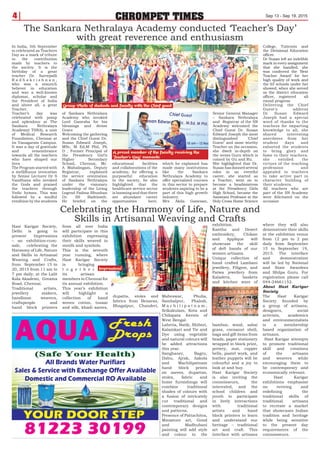 Maheswar, Phulia,
Sambalpur, Phalodi,
M a c h i l i p a t n a m ,
Srikakulam, Kota and
Chilapata forests of
West Bengal.
Laheria, Batik, Shibori,
Kalamkari and Tie and
Dye using vegetable
and natural colours will
be added attractions
this year.
Sanghaner, Bagru,
Dabu, Ajrak, Aakola
and Machilipatnam
hand block prints
on sarees, dupattas,
stoles, fabric and
home furnishings will
combine traditional
shades of colours with
a fusion of intricately
cut traditional and
contemporary designs
and patterns.
Presence of Pattachitra,
Miniature art, Gond
and Madhubani
painting will add style
and colour to the
exhibition.
Kantha and Desert
embroidery, Chikan
and Applique will
showcase the skill
of deft hands of our
women artisans.
Unique collection of
hand crafted Lambani
jewellery, Filigree, and
Patwa jewellery from
Kaladera, baskets
and kitchen ware of
bamboo, wood, sabai
grass, cocoanut shell,
bags and gift items from
beads, paper stationery
wrapped in block print,
pottery, mat, copper
bells, pastel work, and
leather puppets will be
colourful and a joy to
look at and buy.
Hast Karigar Society
is also inviting the
connoisseurs, the
interested, and the
school children and
youth to participate
in lively interactions
with traditional
artists and hand
block printers to learn
and understand our
heritage – traditional
art and craft. This
interface with artisans
where they will also
demonstrate their skills
at the exhibition venue
from 12 pm to 2 pm
daily from September
15 to September 19,
2015. The interface
and demonstration
will be led by National
and State Awardees
and Shilpa Guru. For
registration please call
044-24661152.
About Hast Karigar
Society
The Hast Karigar
Society founded by
a group of artisans,
designers, social
activists, academics
and environmentalists
is a membership
based organization of
artisans.
Hast Karigar attempts
to promote traditional
skill and creations
of the artisans
and weavers while
encouraging them to
be contemporary and
economically relevant.
Hast Karigar
exhibitions emphasise
on reviving and
redefining the
traditional skills of
traditional artisans
to recreate a market
that showcases Indian
tradition and heritage
while being sensitive
to the present day
requirements of the
connoisseurs.
4 CHROMPET TIMES Sep 13 - Sep 19, 2015
In India, 5th September
is celebrated as Teachers
Day as a mark of tribute
to the contribution
made by teachers to
the society. It is the
birthday of a great
teacher Dr. Sarvepalli
R a d h a k r i s h n a n ,
who was a staunch
believer in education
and was a well-known
diplomat, scholar and
the President of India
and above all, a great
Teacher.
Teacher’s day was
celebrated with pomp
and splendour at The
Sankara Nethralaya
Academy( TSNA), a unit
of Medical Research
Foundation, Chennai at
its Vanagaram Campus.
It was a day of gratitude
and remembrance
towards all the teachers
who have shaped our
lives
The Program started with
a mellifluous invocation
by Senior Lecturer Dr S
Vandhana who invoked
the Gods and praised
the teachers through
Vedic hymns. This was
followed by a soulful
rendition by the students
of Sankara Nethralaya
Academy who invoked
Lord Ganesha for his
blessings and divine
Grace
Welcoming the gathering
and the Chief Guest Dr.
Susan Edward Joseph,
MSc, M Ed,M Phil, Ph
D , Former Principal of
the Presidency Girl’s
Higher Secondary
School, Chennai, Mr.
A Mahalingam, Deputy
Registrar, explained
the service orientation
of Sankara Nethralaya
under the visionary
leadership of the Living
Legend Padma Bhushan
Dr. SS Badrinath.
He briefed on the
educational facilities
and collaborations of the
academy, for offering a
purposeful education
to the society, he also
highlighted that the
healthcare service sector
is booming and that there
are abundant career
opportunities here,
which he explained has
made many institutions
like the Sankara
Nethralaya Academy to
offer specialized courses
in this sector to prepare
students aspiring to be a
part of this high growth
industry.
Mrs Akila Ganesan,
Senior General Manager
– Sankara Nethralaya
and Registrar of the SN
Academy welcomed the
Chief Guest Dr. Susan
Edward Joseph the most
distinguished ‘Chief
Guest’ and most worthy
Teacher on the occasion,
she dwelt in-depth on
the terms Guru which is
coined by Gu and Ru.
She highlighted that Dr.
Susan has donned several
roles in an eventful
career, she started as
a Teacher, went on to
become a headmistress
at the Presidency Girls
High School, became the
Assistant Professor at the
Holy Cross Home Science
College, Tuticorin and
the Divisional Education
officer.
Dr Susan left an indelible
mark in every assignment
that she handled, she
was conferred the ‘Best
Teacher Award’ for her
high quality of work and
the 65 schools under her
showed, when she served
as the district education
officer, registered all
round progress.
Delivering the Chief
Guest’s address
Dr Susan Edward
Joseph had a special
word of thanks to the
teachers for imparting
knowledge to all, she
shared interesting
anecdotes from her
student days and
exhorted the students
to bring glory and
fame to their teachers,
she extolled the
virtues of the teaching
profession and
appealed to teachers
to take active part in
character building of
their students.
All teachers who are
part of the SN Academy
were felicitated on the
occasion
The Sankara Nethralaya Academy conducted ‘Teacher’s Day’
with great reverence and enthusiasm
Group Photo of students and faculty with the Chief guest
A proud member of the faculty receiving the
‘Teacher’s Day’ memento
Hast Karigar Society,
Delhi is going to
present Impressions
– an exhibition-cum-
sale, celebrating the
Harmony of Life, Nature
and Skills in Artisanal
Weaving and Crafts,
from September 15 to
20, 2015 from 11 am to
7 pm daily, at the Lalit
Kala Akademi, Greams
Road, Chennai.
Traditional artists,
jewellery makers,
handloom weavers,
craftspeople and
hand block printers
from all over India
will participate in this
exhibition expressing
their skills weaved in
motifs and symbols.
This is the seventh
year running, where
Hast Karigar Society
is bringing
t o g e t h e r
its artisan
members in Chennai for
its annual exhibition.
This year’s exhibition
will highlight a
collection of hand
woven cotton, tussar
and silk, khadi sarees,
dupatta, stoles and
fabrics from Benaras,
Bhagalpur, Chanderi,
Celebrating the Harmony of Life, Nature and
Skills in Artisanal Weaving and Crafts
Impressions!
 