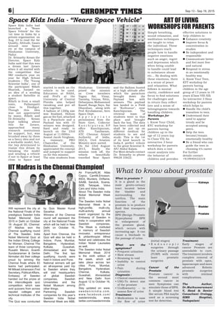 CHROMPET TIMES Sep 13 - Sep 19, 20156
What to know about prostate
What is prostate ?
It is a gland in the
male genito-urinary
tract located below
the bladder and
surrounding the
urethra. The main
function of the
prostate is to produce
fluid that transports
sperms.
BPH (Benign Prostatic
Hyperplasia) BPH
is enlargement of
the prostate gland,
which occurs with
increasing age. It can
cause a blockade to
the passage of urine.
What are the
symptoms?
• Frequent urination
• Slow stream
• Straining to void
• Inability to control
urine
• Pain during
urination
Diagnosis :
• Clinical examination
• USG-To detect size
of the prostate
• Uroflowmetry - to
assess flow of urine
Treatment:
• Medications to ease
the flow of urine
(initial stages)
• E n d o s c o p i c
surgeries through
the urinary passage
(TURP) with recent
laser prostatic
surgeries
Cancer of the
Prostate:
Prostate cancer is
the second most
common cancer in
men Symptoms can
simulate those of BPH.
A simple blood test
like serum PSA maybe
used as a screening
test for detection.
Treatment:
Early stages of
cancer Prostate are
amendable to cure.
The treatment involves
complete removal of
prostate with open,
laparoscopic and more
advanced Robotic
prostatic surgeries
with minimal
complications.
The Author,
Dr.Muthuveeramani
V, Head  Senior
Consultant - Urology,
SIMS Hospital,
Vadapalani
ART OF LIVING
WORKSHOPS FOR PARENTSSpace Kidz India had
launched a “Neare
Space Vehicle’ for the
1st time in India by a
private organization on
Aug. 23 to read the Air
Quality, Altitude, Gases
around near Space
etc at the campus of
Hindustan University,
Padur.
Dr. Srimathy Kesan the
Director, Space Kidz
India said that this was
a dream last 2years
when it all started with
the competition that
SKI conducts year on
year for High School
students - The Young
Scientist India, one of
the participant Rifath
Sharook, harped on
an idea of a sending
a student Sattellite in
space.
Rifath is from a small
town, Pallampatti
close to Dindigul.
Though this idea
was not appreciated
by many, Rifath and
Dr.Srimathy Kesan
kept talking about
this for 2years,
approached many
research institutions
for support, but, was
brushed away by them
as a fancy idea and not
a workable model, but,
the twp determined to
realize this dream by
tweaking the model
and sending a vehicle
if not to Space at least
close to Space and
started to work on the
vehicle to be used.
Educators at NASA,
and Prof'z at the
University of Central
Florida also helped
tweaking and put all
this together.
A balloon of 1200g size
was finalized, Helium
gas as the fuel, attached
to a Parachute and a
Payload box with 10
sensors was designed,
fixed and ready to
launch on the 23rd
August at 11:00Hrs.
Anand Jacob Verghese,
a visionary, PRO
Chancellor, of the
Hindustan University,
appreciated the concept
and jumped to support
us for this mission.
The nine students from
Hindustan University
joined the mission
as Crew members
Yagna Sai, Vinay,
Tanishq, Vinyas, Nitin,
Debanjana, Mohammed
Kaasif, Ranga Says, Sai
Dharshan, along with
Prof. Kirubakaran, Aero
Space Dept.
A p p r o p r i a t e
permissions from the
State Govt, Collector
K a n c h i p u r a m , S P
office Kanchipuram,
ATS Tambaram,
ATC Chennai Airport
Authority of India,
DGCA, Civil Aviation
Ministry were sorted.
On the 23rd August
2015, finally the
mission took off, the
vehicle beautifully
travelled Near Space
and the Balloon busted
at a high altitude after
which the parachute
brought down the
Payload box with
sensors. The payload
box landed in a Field
at Kuthunur, near
Kanchipuram. The
retrieval team of
students went to that
place and brought
back the box. The data
has been collected and
shall be put up on
different medium for
students to see and
study. This is the 1st
of itz kind launch in
India.A perfect tribute
to the great Scientist S.
APJ Abdul Kalam.
For More details contact
Dr. Srimathy in phone
99628 33622.
Space Kidz India - “Neare Space Vehicle’
Simple breathing,
sound relaxation, and
meditation techniques
are taught to relax
the individual. These
techniques teach
people how to handle
negative emotions
such as anger, regret
and depression which
when being unable
to handle could lead
to substance abuse
etc... By dealing with
these emotions, there
is a sense of peace
and relaxation. What
follows is mental
clarity, confidence and
focus to find solutions
for challenges and
in return they reflect
love and a sense of
belongingness towards
handling children.
Workshops for
Parents
i. Know Your Child,
KYC workshop for
parents having
children up to the
age of 12 years (up
to Class VII) An
interactive 3 hour
workshop for parents
which does a root
cause analysis into
the behavior of
children and provides
effective solutions to
help children to:
n Enhance creativity
n Improve focus 
concentration in
studies
n Be independent and
responsible
n Communicate better
and feel more free
and natural
n Respond to stress
in an emotionally
healthy way
ii. Know Your Teen,
KYT workshop for
parents having
children in the age
group of 13 years to 19
years (Class VIII-XII)
An interactive 3 Hour
workshop for parents
which helps to:
n Handle the child’s
transition to teen.
n Understand their
need to appear
trendy and be
accepted among
peers.
n Help the teen
become/remain
emotionally healthy
n Be a friend who can
guide the teen in
choosing it’s career
For further
details contact:
+919940433319
Will represent the city at
the National Finals of the
prestigious Sweden India
Nobel Memorial Quiz
2015 in Delhi on October
16 -August 30, Chennai:
IIT Madras won the
Chennai qualifying round
of The Sweden India
Nobel Memorial Quiz at
the Indian Ethiraj College
for Women, Chennai The
team of three comprising
Rusabh Menon, Ananth
Sundararaman  Gerloe
Nirmalan did their college
proud by winning the
Chennai finals where 83
teams had participated.
Mr Mikael Johansson,First
Secretary, Political Affairs,
Embassy of Sweden
handed out the prizes at
the intercollegiate quiz
competition which saw
avid quizzers from across
reputed colleges and
technical Institutes of the
city.
The Quiz was conducted
by Quiz Master Kunal
Savarkar.
Winners of the Chennai
round will represent the
city at the National Finals
which will be held in New
Delhi on October 16,
2015.
Apart from Chennai, the
Quiz will also be held in
Indore, Pune, Mumbai,
Bangalore, Hyderabad,
Kolkata, Guwahati,
Ahmedabad and New
Delhi. The first two
qualifying rounds were
held in Indore and Pune.
National winners will get
an all-expense paid trip
to Sweden where they
will visit headquarters
of global Swedish
companies, Swedish
Universities and the
Nobel Museum among
other things.
Partnering Swedish
companies for this year’s
Sweden India Nobel
Memorial Week are ABB,
Air France/KLM, Atlas
Copco, Camfill,Ericsson,
IKEA, Munters, Oriflame,
SAAB, Sandvik, Scania,
SEB, Tetrapak, Volvo
Cars and Volvo India.
About The Sweden India
Nobel Memorial Week
2015:
The Sweden India Nobel
Memorial Week is a
high-profile, multi-city,
multi-activity annual
event organized by the
Embassy of Sweden in
India in cooperation with
Swedish companies.
The Week is instituted
in memory of Swedish
innovator, entrepreneur
 philanthropist Alfred
Nobel and celebrates the
Indian Nobel Laureates
as well.
The Sweden India Nobel
Memorial Week 2014
is the ninth edition of
the week, which will
take place across ten
cities Pune, Mumbai,
Bangalore, Hyderabad,
Chennai, Kolkata,
Guwahati, Ahmedabad
and New Delhi from
August 12 to October 16,
2015.
Stay updated on: www.
s w e d e n i n i n d i a . c o m ,
w w w. f a c e b o o k . c o m /
swedeninindia, www.
twitter.com/swedeninindia
IIT Madras is the Chennai Champion!
 