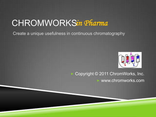 CHROMWORKS in Pharma Create a unique usefulness in continuous chromatography Copyright © 2011 ChromWorks, Inc. www.chromworks.com 