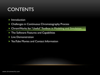 CONTENTS
       Introduction
       Challenges in Continuous Chromatography Process
       ChromWorks for “Useful” Toolbox in Modeling and Simulation
       The Software Features and Capabilities
       Live Demonstration
       YouTube Movies and Contact Information




www.chromworks.com
 