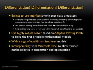 Differentiation! Differentiation! Differentiation!
        Easiest-to-use interface among peer-class simulators
            Software designed based upon extensive mentors provided by chromatography
              experts and process chemists (not by software engineers!)
            No need to develop a simulation flow sheet  Fast simulation study
            Software learning curve is very short (1-2 hours will be sufficient to get started)

        Use highly robust solver based on Adaptive Moving Mesh
         to solve the first principle mathematical models
        Wide range of equilibrium isotherm models
        Interoperability with Microsoft Excel to allow various
         methodologies in automation and optimization




www.chromworks.com
 