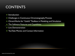 CONTENTS
       Introduction
       Challenges in Continuous Chromatography Process
       ChromWorks for “Useful” Toolbox in Modeling and Simulation
       The Software Features and Capabilities
       Live Demonstration
       YouTube Movies and Contact Information




www.chromworks.com
 