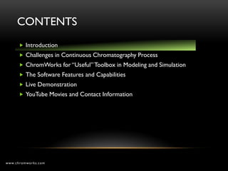 CONTENTS
       Introduction
       Challenges in Continuous Chromatography Process
       ChromWorks for “Useful” Toolbox in Modeling and Simulation
       The Software Features and Capabilities
       Live Demonstration
       YouTube Movies and Contact Information




www.chromworks.com
 