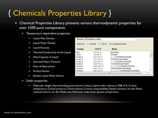 { Chemicals Properties Library }
        Chemical Properties Library presents various thermodynamic properties for
          over 1500 pure components.
            Temperature dependent properties
                    Liquid Mass Density
                    Liquid Molar Density
                    Liquid Viscosity
                    Thermal Conductivity of the Liquid
                    Heat Capacity of Liquid
                    Saturated Vapor Pressure
                    Heat of Vaporization
                    Surface Tension
                    Rackett Liquid Molar Volume
            Scalar properties
                    Molecular weight, Normal boiling point, Acentric factor, Liquid molar volume at 298.15 K, Critical
                     temperature, Critical pressure, Critical volume, Critical compressibility, Dipole moment, van der Waals
                     reduced volume, van der Waals area, Refractive index, Auto ignition temperature




www.chromworks.com
 