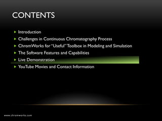 CONTENTS
       Introduction
       Challenges in Continuous Chromatography Process
       ChromWorks for “Useful” Toolbox in Modeling and Simulation
       The Software Features and Capabilities
       Live Demonstration
       YouTube Movies and Contact Information




www.chromworks.com
 