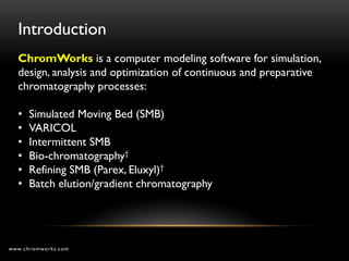 Introduction
  ChromWorks is a computer modeling software for simulation,
  design, analysis and optimization of continuous and preparative
  chromatography processes:

  •   Simulated Moving Bed (SMB)
  •   VARICOL
  •   Intermittent SMB
  •   Bio-chromatography†
  •   Refining SMB (Parex, Eluxyl)†
  •   Batch elution/gradient chromatography




www.chromworks.com
 