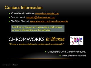 Contact Information
        ChromWorks Website: www.chromworks.com
        Support email: support@chromworks.com
        YouTube Channel: www.youtube.com/user/chromworks

           Feel free to contact us if you need a trial version
           or more information on the software



       CHROMWORKS in Pharma
       “Create a unique usefulness in continuous chromatography”


                                             Copyright © 2011 ChromWorks, Inc.
                                                            www.chromworks.com



www.chromworks.com
 