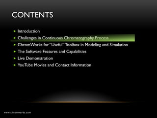 CONTENTS
       Introduction
       Challenges in Continuous Chromatography Process
       ChromWorks for “Useful” Toolbox in Modeling and Simulation
       The Software Features and Capabilities
       Live Demonstration
       YouTube Movies and Contact Information




www.chromworks.com
 