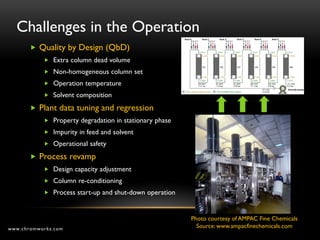 Challenges in the Operation
        Quality by Design (QbD)
            Extra column dead volume
            Non-homogeneous column set
            Operation temperature
            Solvent composition

        Plant data tuning and regression
            Property degradation in stationary phase
            Impurity in feed and solvent
            Operational safety

        Process revamp
            Design capacity adjustment
            Column re-conditioning
            Process start-up and shut-down operation



                                                        Photo courtesy of AMPAC Fine Chemicals
www.chromworks.com                                        Source: www.ampacfinechemicals.com
 