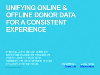UNIFYING ONLINE & 
OFFLINE DONOR DATA 
FOR A CONSISTENT 
EXPERIENCE 
By taking a unified approach to data and 
communications, nonprofit fundraisers and 
marketers can better shape donor 
interactions with their organization to create 
outstanding donor experiences. Michael Wilson 
@mww1954 
Jamey Heinze 
@JameyHeinze 
 