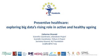 Catherine Chronaki
Scientific Coordinator, eStandards Project
Scientific Coordinator, Trillium-II Project
Secretary General, HL7 Foundation
euoffice@HL7.org
1
Preventive healthcare:
exploring big data’s rising role in active and healthy ageing
 