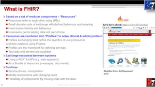 11
What is FHIR?
Based on a set of modular components - “Resources”
Resources refer to each other using URLs
Small discret...