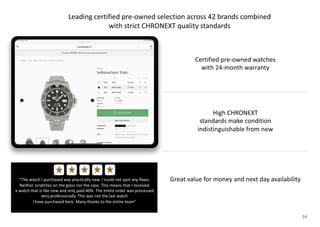 14
Leading certified pre-owned selection across 42 brands combined
with strict CHRONEXT quality standards
“The watch I purchased was practically new. I could not spot any flaws.
Neither scratches on the glass nor the case. This means that I received
a watch that is like new and only paid 40%. The entire order was processed
very professionally. This was not the last watch
I have purchased here. Many thanks to the entire team”
« « « «
High CHRONEXT
standards make condition
indistinguishable from new
Great value for money and next day availability
Certified pre-owned watches
with 24-month warranty
 